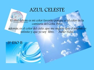 AZUL CELESTE
El azul celeste es mi color favorito porque es el color de la
camiseta del Celta. Pero
además, es el color del cielo, que me sugiere que el mundo es
infinito y que yo soy libre. Pablo Vidal.
3º ESO B
 