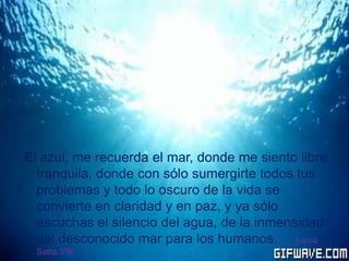 El azul, me recuerda el mar, donde me siento libre,
tranquila, donde con sólo sumergirte todos tus
problemas y todo lo oscuro de la vida se
convierte en claridad y en paz, y ya sólo
escuchas el silencio del agua, de la inmensidad
del desconocido mar para los humanos. Lucía
Satta 3ºB
 