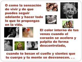 O como la sensación
de vivir y de que
puedes seguir
adelante y hacer todo
lo que te propongas
en la vida.
El color interno de tus
venas cuando el
corazón se acelera y
palpita de forma
descontrolada,
cuando te besan el cuello y sientes que
tu cuerpo y tu mente se desvanecen. . .
 