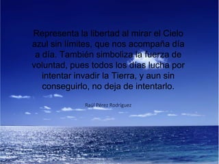 Representa la libertad al mirar el Cielo
azul sin límites, que nos acompaña día
a día. También simboliza la fuerza de
voluntad, pues todos los días lucha por
intentar invadir la Tierra, y aun sin
conseguirlo, no deja de intentarlo.
Raúl Pérez Rodríguez
 