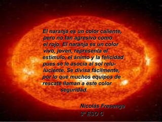 El naranja es un color caliente,
pero no tan agresivo como
el rojo. El naranja es un color
vivo, joven, representa el
estímulo, el ánimo y la felicidad
pues se le asocia al sol relu-
luciente. Se divisa fácilmente,
por lo que muchos equipos de
rescate llaman a este color
seguridad.
Nicolás Fresenga
3º ESO C
 