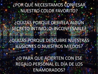¿POR QUÉ NECESITAMOS CONFESAR
NUESTRO COLOR FAVORITO?
¿QUIZÁS PORQUE DESVELA ALGÚN
SECRETO ÍNTIMO O INCONFESABLE?
¿QUIZÁS PORQUE DESCUBRE NUESTRAS
ILUSIONES O NUESTROS MIEDOS?
¿O PARA QUE ACIERTEN CON ESE
REGALO PERSONAL EL DÍA DE LOS
ENAMORADOS?
 