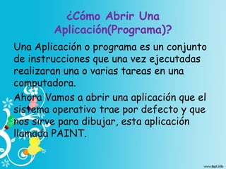 ¿Cómo Abrir Una
Aplicación(Programa)?
Una Aplicación o programa es un conjunto
de instrucciones que una vez ejecutadas
realizaran una o varias tareas en una
computadora.
Ahora Vamos a abrir una aplicación que el
sistema operativo trae por defecto y que
nos sirve para dibujar, esta aplicación
llamada PAINT.
 