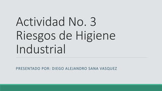 Actividad No. 3
Riesgos de Higiene
Industrial
PRESENTADO POR: DIEGO ALEJANDRO SANA VASQUEZ
 