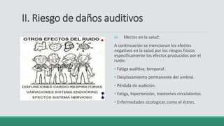 II. Riesgo de daños auditivos
iii. Efectos en la salud:
A continuación se mencionan los efectos
negativos en la salud por los riesgos físicos
especificamente los efectos producidos por el
ruido:
• Fátiga auditiva, temporal.
• Desplazamiento permanente del umbral.
• Pérdida de audición.
• Fatiga, hipertensión, trastornos circulatorios.
• Enfermedades sicologicas como el éstres.
 