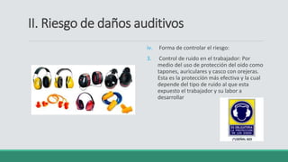 II. Riesgo de daños auditivos
iv. Forma de controlar el riesgo:
3. Control de ruido en el trabajador: Por
medio del uso de protección del oido como
tapones, auriculares y casco con orejeras.
Esta es la proteccíón más efectiva y la cual
depende del tipo de ruido al que esta
expuesto el trabajador y su labor a
desarrollar
 