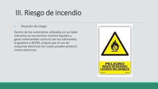 III. Riesgo de incendio
i. Situación de riesgo:
Dentro de los suministros utilizados en un taller
mécanico se encuentran muchos liquidos y
gases inflamanbles como lo son los lubricantes,
la gasolina o ACPM, al igual que el uso de
maquinas electricas las cuales pueden producir
cortos electricos.
 