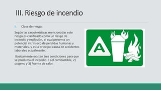 III. Riesgo de incendio
ii. Clase de riesgo:
Según las caracteristicas mencionadas este
riesgo es clasificado como un riesgo de
incendio y explosión, el cual presenta un
potencial intrínseco de pérdidas humanas y
materiales, y es la principal causa de accidentes
laborales actualmente.
Basicamente existen tres condiciones para que
se produzca el incendio: 1) el combustible, 2)
oxigeno y 3) Fuente de calor.
 