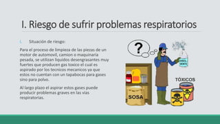 I. Riesgo de sufrir problemas respiratorios
i. Situación de riesgo:
Para el proceso de limpieza de las piezas de un
motor de automovil, camion o maquinaria
pesada, se utilizan liquidos desengrasantes muy
fuertes que producen gas toxico el cual es
aspirado por los tecnicos mecanicos ya que
estos no cuentan con un tapabocas para gases
sino para polvo.
Al largo plazo el aspirar estos gases puede
producir problemas graves en las vias
respiratorias.
 