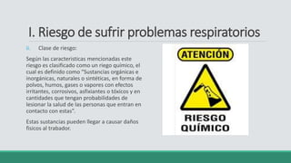 I. Riesgo de sufrir problemas respiratorios
ii. Clase de riesgo:
Según las caracteristicas mencionadas este
riesgo es clasificado como un riego químico, el
cual es definido como “Sustancias orgánicas e
inorgánicas, naturales o sintéticas, en forma de
polvos, humos, gases o vapores con efectos
irritantes, corrosivos, asfixiantes o tóxicos y en
cantidades que tengan probabilidades de
lesionar la salud de las personas que entran en
contacto con estas”.
Estas sustancias pueden llegar a causar daños
fisicos al trabador.
 