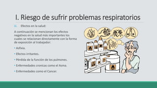 I. Riesgo de sufrir problemas respiratorios
iii. Efectos en la salud:
A continuación se mencionan los efectos
negativos en la salud más importantes los
cuales se relacionan directamente con la forma
de exposición al trabajador:
• Asfixia.
• Efectos irritantes.
• Pérdida de la función de los pulmones.
• Enfermedades cronicas como el Asma.
• Enfermedades como el Cancer.
 