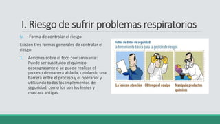 I. Riesgo de sufrir problemas respiratorios
iv. Forma de controlar el riesgo:
Existen tres formas generales de controlar el
riesgo:
1. Acciones sobre el foco contaminante:
Puede ser sustituido el quimico
desengrasante o se puede realizar el
proceso de manera aislada, cololando una
barrera entre el proceso y el operario; y
utilizando todos los implementos de
seguridad, como los son los lentes y
mascara antigas.
 