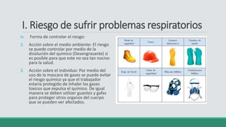 I. Riesgo de sufrir problemas respiratorios
iv. Forma de controlar el riesgo:
2. Acción sobre el medio ambiente: El riesgo
se puede controlar por medio de la
disolución del quimico (Desengrasante) si
es posible para que este no sea tan nocivo
para la salud.
3. Acción sobre el individuo: Por medio del
uso de la mascara de gases se puede evitar
el riesgo quimico ya que el trabajador
estaria protegido de inhaler los gases
toxicos que expulsa el químico. De igual
manera se deben utilizer guantes y gafas
para proteger otros organos del cuerpo
que se pueden ver afectados.
 
