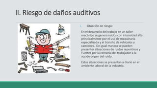 II. Riesgo de daños auditivos
i. Situación de riesgo:
En el desarrollo del trabajo en un taller
mecánico se genera ruidos con intensidad alta
principalmente por el uso de maquinaria
especializada y el tránsito de vehiculos y
camiones. De igual manera se pueden
presenter situaciones de ruidos repentinos y
Fuertes por la cercania del trabajador a la
acción origen del ruido.
Estas situaciones se presentan a diario en el
ambiente laboral de la industria.
 
