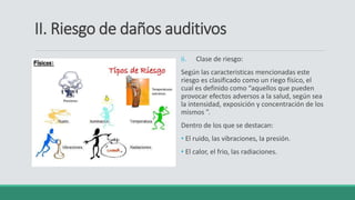 II. Riesgo de daños auditivos
ii. Clase de riesgo:
Según las caracteristicas mencionadas este
riesgo es clasificado como un riego físico, el
cual es definido como “aquellos que pueden
provocar efectos adversos a la salud, según sea
la intensidad, exposición y concentración de los
mismos ”.
Dentro de los que se destacan:
• El ruido, las vibraciones, la presión.
• El calor, el frio, las radiaciones.
 