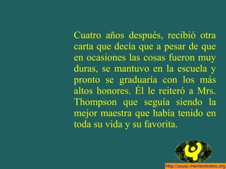 Cuatro años después, recibió otra
carta que decía que a pesar de que
en ocasiones las cosas fueron muy
duras, se mantuvo en la escuela y
pronto se graduaría con los más
altos honores. Él le reiteró a Mrs.
Thompson que seguía siendo la
mejor maestra que había tenido en
toda su vida y su favorita.
 