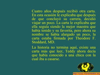 Cuatro años después recibió otra carta.
En esta ocasión le explicaba que después
de que concluyó su carrera, decidió
viajar un poco. La carta le explicaba que
ella seguía siendo la mejor maestra que
había tenido y su favorita, pero ahora su
nombre se había alargado un poco, la
carta estaba firmada por Theodore F.
Stoddard, MD.
La historia no termina aquí, existe una
carta más que leer, Teddy ahora decía
que había conocido a una chica con la
cual iba a casarse.
 