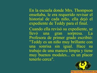 En la escuela donde Mrs. Thompson
enseñaba, le era requerido revisar el
historial de cada niño, ella dejó el
expediente de Teddy para el final.
Cuando ella revisó su expediente, se
llevó una gran sorpresa. La
Profesora de primer grado escribió:
"Teddy es un niño muy brillante con
una sonrisa sin igual. Hace su
trabajo de una manera limpia y tiene
muy buenos modales... es un placer
tenerlo cerca".
 