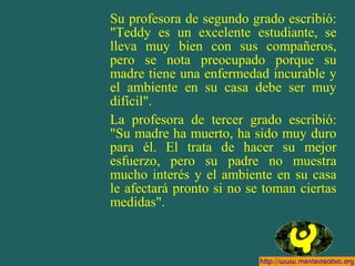 Su profesora de segundo grado escribió:
"Teddy es un excelente estudiante, se
lleva muy bien con sus compañeros,
pero se nota preocupado porque su
madre tiene una enfermedad incurable y
el ambiente en su casa debe ser muy
difícil".
La profesora de tercer grado escribió:
"Su madre ha muerto, ha sido muy duro
para él. El trata de hacer su mejor
esfuerzo, pero su padre no muestra
mucho interés y el ambiente en su casa
le afectará pronto si no se toman ciertas
medidas".
 