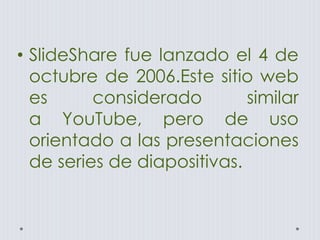 • SlideShare fue lanzado el 4 de
octubre de 2006.Este sitio web
es considerado similar
a YouTube, pero de uso
orientado a las presentaciones
de series de diapositivas.
 