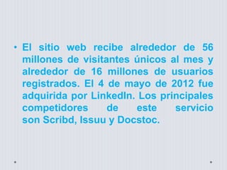 • El sitio web recibe alrededor de 56
millones de visitantes únicos al mes y
alrededor de 16 millones de usuarios
registrados. El 4 de mayo de 2012 fue
adquirida por LinkedIn. Los principales
competidores de este servicio
son Scribd, Issuu y Docstoc.
 