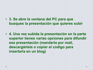 • 3. Se abre la ventana del PC para que
busques la presentación que quieres subir
• 4. Una vez subida la presentación en la parte
superior tienes varias opciones para difundir
esa presentación (mandarla por mail,
descargártela o copiar el codigo para
insertarla en un blog)
 