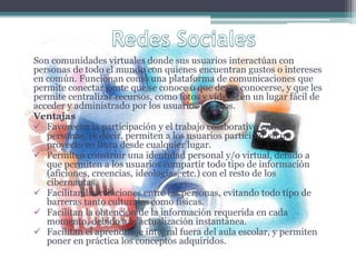 Son comunidades virtuales donde sus usuarios interactúan con
personas de todo el mundo con quienes encuentran gustos o intereses
en común. Funcionan como una plataforma de comunicaciones que
permite conectar gente que se conoce o que desea conocerse, y que les
permite centralizar recursos, como fotos y vídeos, en un lugar fácil de
acceder y administrado por los usuarios mismos.
Ventajas
 Favorecen la participación y el trabajo colaborativo entre las
personas, es decir, permiten a los usuarios participar en un
proyecto en línea desde cualquier lugar.
 Permiten construir una identidad personal y/o virtual, debido a
que permiten a los usuarios compartir todo tipo de información
(aficiones, creencias, ideologías, etc.) con el resto de los
cibernautas.
 Facilitan las relaciones entre las personas, evitando todo tipo de
barreras tanto culturales como físicas.
 Facilitan la obtención de la información requerida en cada
momento, debido a la actualización instantánea.
 Facilitan el aprendizaje integral fuera del aula escolar, y permiten
poner en práctica los conceptos adquiridos.
 