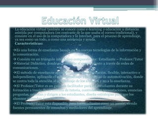 La educación virtual también se conoce como e-learning o educación a distancia
asistida por computadora (en contraste de la que usaba el correo tradicional), y
consiste en el uso de la computadora y la Internet, para el proceso de aprendizaje,
ya sea como un todo, o como una asistencia y ayuda.
Características:
Es una forma de enseñanza basada en las nuevas tecnologías de la información y
la comunicación.
 Consiste en un triángulo interactivo compuesto por: Estudiante – Profesor/Tutor
Material Didáctico, donde se transmite el conocimiento a través de redes de
comunicaciones.
El método de enseñanza-aprendizaje es de autoformación, flexible, interactivo e
independiente, aplicando el autoaprendizaje y estrategias de automotivación, donde
se centra toda la atención al aprendizaje de los alumnos y no a la enseñanza.
El Profesor/Tutor es un guía, un facilitador para los estudiantes durante su
formación a través de un sistema de tutoría, controlan las presentaciones, enuncian
preguntas, orientan y dirigen a los estudiantes, diseña estrategias para que los
alumnos aprendan por si mismos.
El Profesor/Tutor esta disponible para los estudiantes como un asesor, siendo
fuentes permanentes de consultas y mediadores del aprendizaje.
 