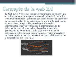 La Web 2.0 o Web social es una “denominación de origen” que
se refiere a una segunda generación en la historia de los sitios
web. Su denominador común es que están basados en el modelo
de una comunidad de usuarios. Abarca una amplia variedad de
redes sociales, blogs, wikis y servicios multimedia
interconectados cuyo propósito es el intercambio ágil de
información entre los usuarios y la colaboración en la
producción de contenidos. Todos estos sitios utilizan la
inteligencia colectiva para proporcionar servicios interactivos
en la red donde el usuario tiene control para publicar sus datos
y compartirlos con los demás.
 