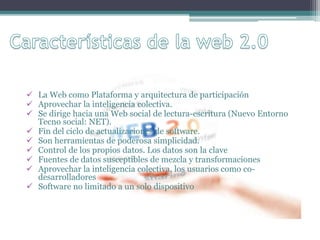  La Web como Plataforma y arquitectura de participación
 Aprovechar la inteligencia colectiva.
 Se dirige hacia una Web social de lectura-escritura (Nuevo Entorno
Tecno social: NET).
 Fin del ciclo de actualizaciones de software.
 Son herramientas de poderosa simplicidad.
 Control de los propios datos. Los datos son la clave
 Fuentes de datos susceptibles de mezcla y transformaciones
 Aprovechar la inteligencia colectiva, los usuarios como co-
desarrolladores
 Software no limitado a un solo dispositivo
 