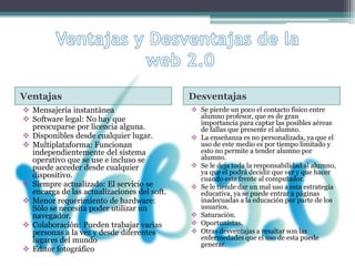 Ventajas Desventajas
 Mensajería instantánea
 Software legal: No hay que
preocuparse por licencia alguna.
 Disponibles desde cualquier lugar.
 Multiplataforma: Funcionan
independientemente del sistema
operativo que se use e incluso se
puede acceder desde cualquier
dispositivo.
 Siempre actualizado: El servicio se
encarga de las actualizaciones del soft.
 Menor requerimiento de hardware:
Sólo se necesita poder utilizar un
navegador.
 Colaboración: Pueden trabajar varias
personas a la vez y desde diferentes
lugares del mundo
 Editor fotográfico
 Se pierde un poco el contacto físico entre
alumno profesor, que es de gran
importancia para captar las posibles aéreas
de fallas que presente el alumno.
 La enseñanza es no personalizada, ya que el
uso de este medio es por tiempo limitado y
esto no permite a tender alumno por
alumno.
 Se le deja toda la responsabilidad al alumno,
ya que el podrá decidir que ver y que hacer
cuando este frente al computador.
 Se le tiende dar un mal uso a esta estrategia
educativa, ya se puede entrar a páginas
inadecuadas a la educación por parte de los
usuarios.
 Saturación.
 Oportunistas.
 Otras desventajas a resaltar son las
enfermedades que el uso de esta puede
generar.
 