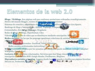 Blogs / Weblogs. Son páginas web que contienen anotaciones ordenadas cronológicamente.
Dentro del mundo blogger, existen diversos tipos de herramientas:
Sistemas de creación y alojamiento de blogs: Blogger, WordPress, Windows Live Spaces.
Rankings de blogs y herramientas: Alianzo, TopBlogs, CompareBlogs.
Comunidades, directorios: bitácoras, blogalaxia.
Redes de blogs: Weblogs, Hipertextual, Cdys
Videoblogs. Archivos de vídeo que se distribuyen mediante suscripción: MobuzzTV
Redes sociales. En las que las personas mantienen relaciones de amistad, intereses comunes o
comerciales.
Redes sociales personales: Facebook, Orkut, Friendster
Redes sociales profesionales (networking): LinkedIn, Xing
Wikis. Contenidos creados por los usuarios que cualquiera puede modificar, corregir y ampliar:
Wikipedia, Google Knol
Lectores RSS y servicios relacionados. Servicios para leer blogs cómodamente mediante
suscripción a sus canales RSS: Google Reader, Feedburner, Bloglines.
Marcadores sociales y tagging. Lugares donde la gente guarda y clasifica sus páginas favoritas:
Del.icio.us, Technorati, Blinklist
 