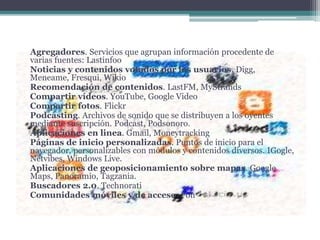 Agregadores. Servicios que agrupan información procedente de
varias fuentes: Lastinfoo
Noticias y contenidos votados por los usuarios. Digg,
Meneame, Fresqui, Wikio
Recomendación de contenidos. LastFM, MyStrands
Compartir vídeos. YouTube, Google Video
Compartir fotos. Flickr
Podcasting. Archivos de sonido que se distribuyen a los oyentes
mediante suscripción. Podcast, Podsonoro.
Aplicaciones en linea. Gmail, Moneytracking
Páginas de inicio personalizadas. Puntos de inicio para el
navegador, personalizables con módulos y contenidos diversos. IGogle,
Netvibes, Windows Live.
Aplicaciones de geoposicionamiento sobre mapas. Google
Maps, Panoramio, Tagzania.
Buscadores 2.0. Technorati
Comunidades móviles y de acceso. Fon
 