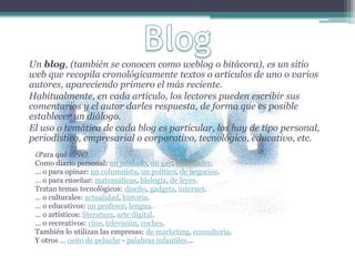 Un blog, (también se conocen como weblog o bitácora), es un sitio
web que recopila cronológicamente textos o artículos de uno o varios
autores, apareciendo primero el más reciente.
Habitualmente, en cada artículo, los lectores pueden escribir sus
comentarios y el autor darles respuesta, de forma que es posible
establecer un diálogo.
El uso o temática de cada blog es particular, los hay de tipo personal,
periodístico, empresarial o corporativo, tecnológico, educativo, etc.
¿Para qué sirve?
Como diario personal: un jubilado, un gay, una madre.
... o para opinar: un columnista, un político, de negocios.
... o para enseñar: matemáticas, biología, de leyes.
Tratan temas tecnológicos: diseño, gadgets, internet.
... o culturales: actualidad, historia.
... o educativos: un profesor, lengua.
... o artísticos: literatura, arte digital.
... o recreativos: cine, televisión, coches.
También lo utilizan las empresas: de marketing, consultoría.
Y otros ... osito de peluche - palabras infantiles...
 