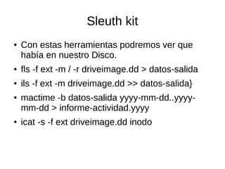Sleuth kit
● Con estas herramientas podremos ver que
había en nuestro Disco.
● fls -f ext -m / -r driveimage.dd > datos-salida
● ils -f ext -m driveimage.dd >> datos-salida}
● mactime -b datos-salida yyyy-mm-dd..yyyy-
mm-dd > informe-actividad.yyyy
● icat -s -f ext driveimage.dd inodo
 