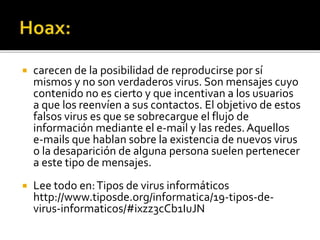  carecen de la posibilidad de reproducirse por sí
mismos y no son verdaderos virus. Son mensajes cuyo
contenido no es cierto y que incentivan a los usuarios
a que los reenvíen a sus contactos. El objetivo de estos
falsos virus es que se sobrecargue el flujo de
información mediante el e-mail y las redes.Aquellos
e-mails que hablan sobre la existencia de nuevos virus
o la desaparición de alguna persona suelen pertenecer
a este tipo de mensajes.
 Lee todo en:Tipos de virus informáticos
http://www.tiposde.org/informatica/19-tipos-de-
virus-informaticos/#ixzz3cCb1IuJN
 