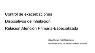 Control de exacerbaciones
Dispositivos de inhalación
Relación Atención Primaria-Especializada
Miguel Angel Ruiz Castellano
Pediatría Centro de Salud San Blas. Alicante
 