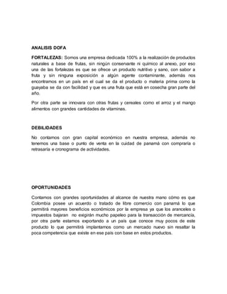 ANALISIS DOFA
FORTALEZAS: Somos una empresa dedicada 100% a la realización de productos
naturales a base de frutas, sin ningún conservante ni químico al anexo, por eso
una de las fortalezas es que se ofrece un producto nutritivo y sano, con sabor a
fruta y sin ninguna exposición a algún agente contaminante, además nos
encontramos en un país en el cual se da el producto o materia prima como la
guayaba se da con facilidad y que es una fruta que está en cosecha gran parte del
año.
Por otra parte se innovara con otras frutas y cereales como el arroz y el mango
alimentos con grandes cantidades de vitaminas.
DEBILIDADES
No contamos con gran capital económico en nuestra empresa, además no
tenemos una base o punto de venta en la cuidad de panamá con compraría o
retrasaría e cronograma de actividades.
OPORTUNIDADES
Contamos con grandes oportunidades al alcance de nuestra mano cómo es que
Colombia posee un acuerdo o tratado de libre comercio con panamá lo que
permitirá mayores beneficios económicos por la empresa ya que los aranceles o
impuestos bajaran no exigirán mucho papeleo para la transacción de mercancía,
por otra parte estamos exportando a un país que conoce muy pocos de este
producto lo que permitirá implantarnos como un mercado nuevo sin resaltar la
poca competencia que existe en ese país con base en estos productos.
 