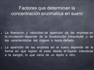 Factores que determinan la
concentración enzimatica en suero
La liberación y velocidad de aparición de las enzimas en
la circulación depende de la localización intracelular y de
las características del órgano o tejido dañado.
La aparición de las enzimas en el suero depende de la
forma en que logren el paso desde el líquido intersticial
a la sangre, lo que varía de un tejido a otro.
 