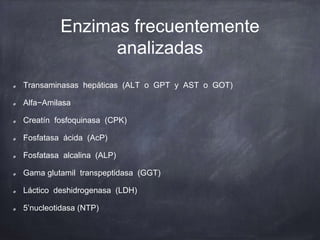 Enzimas frecuentemente
analizadas
Transaminasas hepáticas (ALT o GPT y AST o GOT)
Alfa−Amilasa
Creatín fosfoquinasa (CPK)
Fosfatasa ácida (AcP)
Fosfatasa alcalina (ALP)
Gama glutamil transpeptidasa (GGT)
Láctico deshidrogenasa (LDH)
5’nucleotidasa (NTP)
 