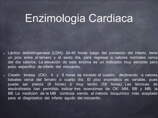 Enzimologia Cardiaca
Láctico deshidrogenasa (LDH): 24-48 horas luego del comienzo del infarto, tiene
un pico entre el tercero y el sexto día, para regresar a valores normales cerca
del día catorce. La elevación de esta enzima es un indicador muy sensible pero
poco especifico de infarto del miocardio.
Creatin kinasa (CK): 4 y 8 horas de iniciado el cuadro, declinando a valores
básales cerca del tercero o cuarto día. El pico enzimático es variable, pues
puede ser precoz (8 horas) o muy tardío (58 horas). Las técnicas de
electroforesis han permitido indicar tres isoenzimas de CK: MM, BB y MB; la
BB. La medición de la MB continúa siendo el método bioquímico más aceptado
para el diagnóstico del infarto agudo del miocardio.
 