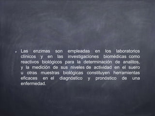 Las enzimas son empleadas en los laboratorios
clínicos y en las investigaciones biomédicas como
reactivos biológicos para la determinación de analitos,
y la medición de sus niveles de actividad en el suero
u otras muestras biológicas constituyen herramientas
eficaces en el diagnóstico y pronóstico de una
enfermedad.
 