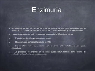 Enzimuria
La utilización de las enzimas en la orina es limitada ya que debe asegurarse que su
presencia no procede de eritrocitos, leucocitos, células epiteliales y microorganismos.
Las enzimas presentes en la orina pueden tener por tanto diferentes orígenes:
Procedentes del riñón por destrucción celular.
Reacciones de rechazo al trasplante de riñón.
En un riñón sano, su presencia en la orina está limitada por los pesos
moleculares.
La presencia de enzimas en la orina puede servir también como criterio de
evolución en las afecciones renales agudas.
 