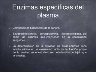 Enzimas específicas del
plasma
Componentes funcionales de la sangre.
Seudocolinesterasa, ceruloplasmina, lipoproteinlipasa, así
como las enzimas que intervienen en la coagulación
sanguínea.
La determinación de la actividad de estas enzimas tiene
interés clínico en le evaluación tanto de la función propia
de la enzima en el estudio como de la función del tejido que
la sintetiza.
 