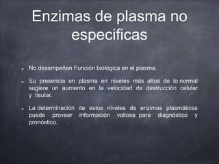 Enzimas de plasma no
especificas
No desempeñan Función biológica en el plasma.
Su presencia en plasma en niveles más altos de lo normal
sugiere un aumento en la velocidad de destrucción celular
y tisular.
La determinación de estos niveles de enzimas plasmáticas
puede proveer información valiosa para diagnóstico y
pronóstico.
 