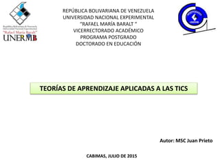 REPÚBLICA BOLIVARIANA DE VENEZUELA
UNIVERSIDAD NACIONAL EXPERIMENTAL
“RAFAEL MARÍA BARALT “
VICERRECTORADO ACADÉMICO
PROGRAMA POSTGRADO
DOCTORADO EN EDUCACIÓN
TEORÍAS DE APRENDIZAJE APLICADAS A LAS TICS
Autor: MSC Juan Prieto
CABIMAS, JULIO DE 2015
 