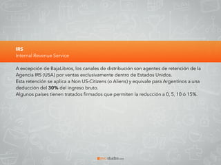 IRS
Internal Revenue Service
A excepción de BajaLibros, los canales de distribución son agentes de retención de la
Agencia IRS (USA) por ventas exclusivamente dentro de Estados Unidos.
Esta retención se aplica a Non US-Citizens (o Aliens) y equivale para Argentinos a una
deducción del 30% del ingreso bruto.
Algunos países tienen tratados ﬁrmados que permiten la reducción a 0, 5, 10 ó 15%.
 