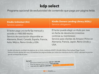 kdp select
Kindle Unlimited (KU)
Servicio optativo
El lector paga una tarifa ﬁja mensual y
accede a ± 400.000 títulos.
Servicio de suscripción disponible en
Alemania, Brasil, Canadá, España, Francia,
Italia, Méjico, Reino Unido y USA.
Programa opcional de exclusividad de contenido que paga por página leída.
Kindle Owners Lending Library (KOLL)
Servicio obligatorio
El lector puede elegir un título por mes
sin fecha de devolución (mientras
continúe su membresía).
Servicio para clientes de Amazon Prime en
Alemania, Francia, Japón, Reino Unido y
USA.
kindle calculará la cantidad de páginas de un título mediante KENPC (Kindle Edition Normalized Page Count).
Sobre el fondo global del mes y la totalidad de páginas leídas por todos los miembros de KU y KOLL calculará la porción
que le corresponde al autor.
 
Ejemplo:
• KDP Select Global Fund Julio: USD $11.000.000
• Total de páginas leídas (Junio): 1900.000.000
• 1900.000.000: USD $11.000.000 =  USD $0.006 (precio por página).
 