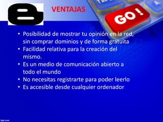 VENTAJAS
• Posibilidad de mostrar tu opinión en la red,
sin comprar dominios y de forma gratuita
• Facilidad relativa para la creación del
mismo.
• Es un medio de comunicación abierto a
todo el mundo
• No necesitas registrarte para poder leerlo
• Es accesible desde cualquier ordenador
 