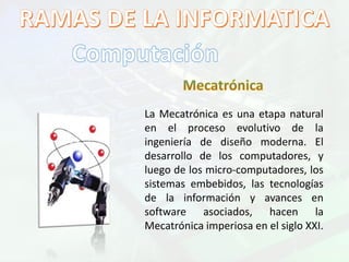 La Mecatrónica es una etapa natural
en el proceso evolutivo de la
ingeniería de diseño moderna. El
desarrollo de los computadores, y
luego de los micro-computadores, los
sistemas embebidos, las tecnologías
de la información y avances en
software asociados, hacen la
Mecatrónica imperiosa en el siglo XXI.
 